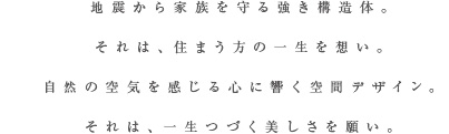 地震から家族を守る強き構造体。それは、住まう方の一生を想い。自然の空気を感じる心に響く空間デザイン。それは、一生つづく美しさを願い。