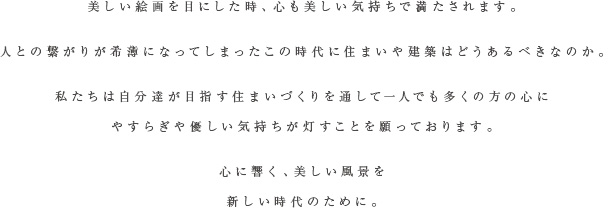 美しい絵画を目にした時、心も美しい気持ちで満たされます。人との繋がりが希薄になってしまったこの時代に住まいや建築はどうあるべきなのか。私たちは自分達が目指す住まいづくりを通して一人でも多くの方の心にやすらぎや優しい気持ちが灯すことを願っております。心に響く、美しい風景を新しい時代のために。