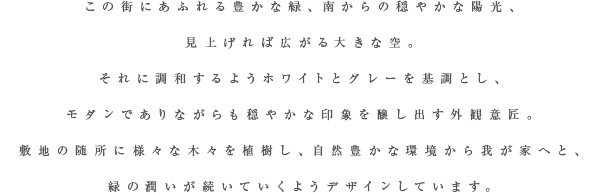 この街にあふれる豊かな緑、南からの穏やかな陽光、見上げれば広がる大きな空。それに調和するようホワイトとグレーを基調とし、モダンでありながらも穏やかな印象を醸し出す外観意匠。敷地の随所に様々な木々を植樹し、自然豊かな環境から我が家へと、緑の潤いが続いていくようデザインしています。