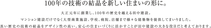 大正元年に創業し、100年の歴史を越える田中建設。マンション建設だけでなく大型商業施設、学校、病院、店舗まで様々な建築物を提供してまいりました。お住まいになられた方が、心から「安心」と「満足感」を持っていただける住宅を提供することが私達田中建設の役目だと考えています。