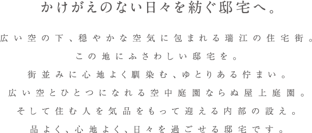 かけがえのない日々を紡ぐ邸宅へ。広い空の下、穏やかな空気に包まれる瑞江の住宅街。この地にふさわしい邸宅を。街並みに心地よく馴染む、ゆとりある佇まい。広い空とひとつになれる空中庭園ならぬ屋上庭園。そして住む人を気品をもって迎える内部の設え。品よく、心地よく、日々を過ごせる邸宅です。