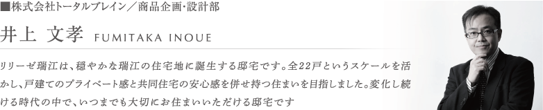 ■株式会社トータルブレイン／商品企画・設計部 井上 文孝 リリーゼ瑞江は、穏やかな瑞江の住宅地に誕生する邸宅です。全22戸というスケールを活かし、戸建てのプライベート感と共同住宅の安心感を併せ持つ住まいを目指しました。変化し続ける時代の中で、いつまでも大切にお住まいいただける邸宅です