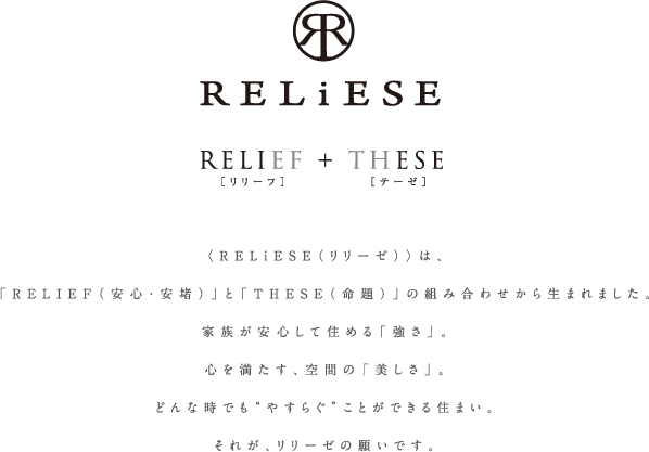  〈RELiESE（リリーゼ）〉は、「RELIEF（安心・安堵）」と「THESE（命題）」の組み合わせから生まれました。家族が安心して住める「強さ」。心を満たす、空間の「美しさ」。どんな時でも“やすらぐ”ことができる住まい。それが、リリーゼの願いです。