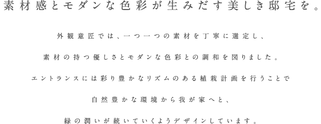 素材感とモダンな色彩が生みだす美しき邸宅を。外観意匠では、一つ一つの素材を丁寧に選定し、素材の持つ優しさとモダンな色彩との調和を図りました。エントランスには彩り豊かなリズムのある植栽計画を行うことで自然豊かな環境から我が家へと、緑の潤いが続いていくようデザインしています。